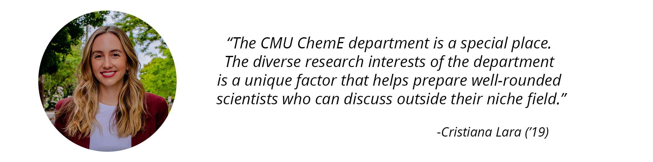 Cristiana Lara ('19) photo and quote - "The CMU ChemE department is a special place. The diverse research interests of the department is a unique factor that helps prepare well-rounded scientists who can discuss outside of their niche field."
