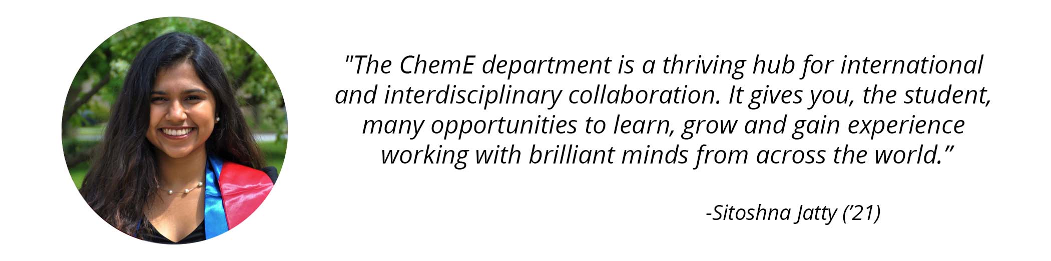 Sitoshna Jatty ('21) photo and quote - "The ChemE department is a thriving hub for international and interdisciplinary collaboration. It gives you, the student, many opportunities to learn, grow and gain experience working with brilliant minds from across the world." 